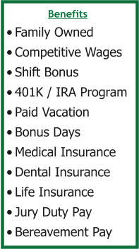 Benefits •	Family Owned •	Competitive Wages •	Shift Bonus •	401K / IRA Program •	Paid Vacation •	Bonus Days •	Medical Insurance •	Dental Insurance •	Life Insurance •	Jury Duty Pay •	Bereavement Pay