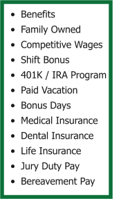 •	Benefits •	Family Owned •	Competitive Wages •	Shift Bonus •	401K / IRA Program •	Paid Vacation •	Bonus Days •	Medical Insurance •	Dental Insurance •	Life Insurance •	Jury Duty Pay •	Bereavement Pay